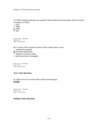 Chapter 08 - The Central Nervous System
8-13
39. Which imaging technique uses magnetic fields produced by postsynaptic electric currents
to produce an image?
A. EEG
B. fMRI
C. MEG
D. PET
Bloom's Level: 1. Remember
Section: 8.02
Topic: Nervous System
40. A record of the electrical currents of the cerebral cortex is a/an
A. computed tomograph.
B. electroencephalogram.
C. magnetic resonance image.
D. positron-emission tomograph.
Bloom's Level: 1. Remember
Section: 8.02
Topic: Nervous System
True / False Questions
41. Delta waves in an awake infant indicate brain damage.
FALSE
Bloom's Level: 1. Remember
Section: 8.02
Topic: Nervous System
Multiple Choice Questions
 