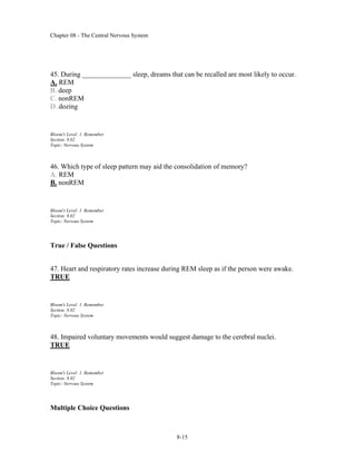 Chapter 08 - The Central Nervous System
8-15
45. During ______________ sleep, dreams that can be recalled are most likely to occur.
A. REM
B. deep
C. nonREM
D. dozing
Bloom's Level: 1. Remember
Section: 8.02
Topic: Nervous System
46. Which type of sleep pattern may aid the consolidation of memory?
A. REM
B. nonREM
Bloom's Level: 1. Remember
Section: 8.02
Topic: Nervous System
True / False Questions
47. Heart and respiratory rates increase during REM sleep as if the person were awake.
TRUE
Bloom's Level: 1. Remember
Section: 8.02
Topic: Nervous System
48. Impaired voluntary movements would suggest damage to the cerebral nuclei.
TRUE
Bloom's Level: 1. Remember
Section: 8.02
Topic: Nervous System
Multiple Choice Questions
 