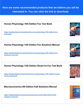 Here are some recommended products that we believe you will be
interested in. You can click the link to download.
Human Physiology 14th Edition Fox Test Bank
https://testbankdeal.com/product/human-physiology-14th-edition-fox-
test-bank/
Human Physiology 14th Edition Fox Solutions Manual
https://testbankdeal.com/product/human-physiology-14th-edition-fox-
solutions-manual/
Human Physiology 13th Edition Stuart Ira Fox Test Bank
https://testbankdeal.com/product/human-physiology-13th-edition-stuart-
ira-fox-test-bank/
Macroeconomics 6th Edition Hall Solutions Manual
https://testbankdeal.com/product/macroeconomics-6th-edition-hall-
solutions-manual/
 