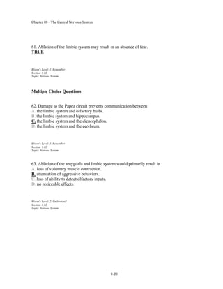 Chapter 08 - The Central Nervous System
8-20
61. Ablation of the limbic system may result in an absence of fear.
TRUE
Bloom's Level: 1. Remember
Section: 8.02
Topic: Nervous System
Multiple Choice Questions
62. Damage to the Papez circuit prevents communication between
A. the limbic system and olfactory bulbs.
B. the limbic system and hippocampus.
C. the limbic system and the diencephalon.
D. the limbic system and the cerebrum.
Bloom's Level: 1. Remember
Section: 8.02
Topic: Nervous System
63. Ablation of the amygdala and limbic system would primarily result in
A. loss of voluntary muscle contraction.
B. attenuation of aggressive behaviors.
C. loss of ability to detect olfactory inputs.
D. no noticeable effects.
Bloom's Level: 2. Understand
Section: 8.02
Topic: Nervous System
 