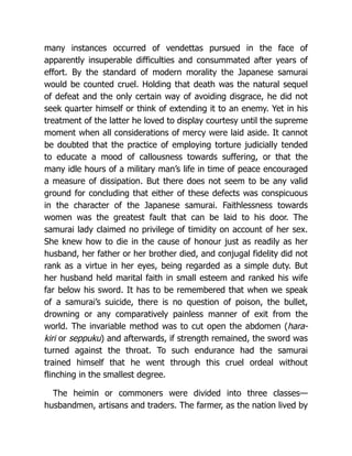 many instances occurred of vendettas pursued in the face of
apparently insuperable difficulties and consummated after years of
effort. By the standard of modern morality the Japanese samurai
would be counted cruel. Holding that death was the natural sequel
of defeat and the only certain way of avoiding disgrace, he did not
seek quarter himself or think of extending it to an enemy. Yet in his
treatment of the latter he loved to display courtesy until the supreme
moment when all considerations of mercy were laid aside. It cannot
be doubted that the practice of employing torture judicially tended
to educate a mood of callousness towards suffering, or that the
many idle hours of a military man’s life in time of peace encouraged
a measure of dissipation. But there does not seem to be any valid
ground for concluding that either of these defects was conspicuous
in the character of the Japanese samurai. Faithlessness towards
women was the greatest fault that can be laid to his door. The
samurai lady claimed no privilege of timidity on account of her sex.
She knew how to die in the cause of honour just as readily as her
husband, her father or her brother died, and conjugal fidelity did not
rank as a virtue in her eyes, being regarded as a simple duty. But
her husband held marital faith in small esteem and ranked his wife
far below his sword. It has to be remembered that when we speak
of a samurai’s suicide, there is no question of poison, the bullet,
drowning or any comparatively painless manner of exit from the
world. The invariable method was to cut open the abdomen (hara-
kiri or seppuku) and afterwards, if strength remained, the sword was
turned against the throat. To such endurance had the samurai
trained himself that he went through this cruel ordeal without
flinching in the smallest degree.
The heimin or commoners were divided into three classes—
husbandmen, artisans and traders. The farmer, as the nation lived by
 