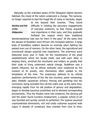 Decline and Fall
of the
Shōgunate.
Naturally, as the unbroken peace of the Tokugawa régime became
habitual, the mood of the nation underwent a change. The samurai,
no longer required to lead the frugal life of camp or barracks, began
to live beyond their incomes. “They found
difficulty in meeting the pecuniary engagements
of everyday existence, so that money acquired
new importance in their eyes, and they gradually
forfeited the respect which their traditional
disinterestedness had won for them in the past.” At the same time
the abuses of feudalism were thrown into increased salience. A large
body of hereditary soldiers become an anomaly when fighting has
passed even out of memory. On the other hand, the agricultural and
commercial classes acquired new importance. The enormous sums
disbursed every year in Yedo, for the maintenance of the great
establishments which the feudal chiefs vied with each other in
keeping there, enriched the merchants and traders so greatly that
their scale of living underwent radical change. Buddhism was a
potent influence, but its ethical restraints were weakened by the
conduct of its priests, who themselves often yielded to the
temptation of the time. The aristocracy adhered to its refined
pastimes—performances of the No; tea reunions; poem composing;
polo; football; equestrian archery; fencing and gambling—but the
commoner, being excluded from all this realm and, at the same time,
emerging rapidly from his old position of penury and degradation,
began to develop luxurious proclivities and to demand corresponding
amusements. Thus the theatre came into existence; the dancing girl
and the jester found lucrative employment; a popular school of art
was founded and quickly carried to perfection; the lupanar assumed
unprecedented dimensions; rich and costly costumes acquired wide
vogue in despite of sumptuary laws enacted from time to time;
 