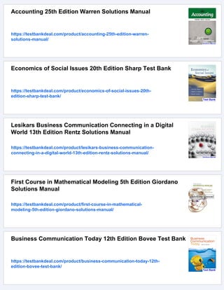 Accounting 25th Edition Warren Solutions Manual
https://testbankdeal.com/product/accounting-25th-edition-warren-
solutions-manual/
Economics of Social Issues 20th Edition Sharp Test Bank
https://testbankdeal.com/product/economics-of-social-issues-20th-
edition-sharp-test-bank/
Lesikars Business Communication Connecting in a Digital
World 13th Edition Rentz Solutions Manual
https://testbankdeal.com/product/lesikars-business-communication-
connecting-in-a-digital-world-13th-edition-rentz-solutions-manual/
First Course in Mathematical Modeling 5th Edition Giordano
Solutions Manual
https://testbankdeal.com/product/first-course-in-mathematical-
modeling-5th-edition-giordano-solutions-manual/
Business Communication Today 12th Edition Bovee Test Bank
https://testbankdeal.com/product/business-communication-today-12th-
edition-bovee-test-bank/
 
