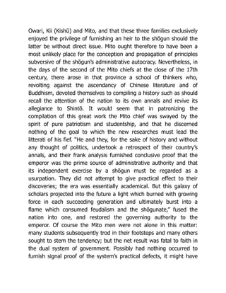 Owari, Kii (Kishū) and Mito, and that these three families exclusively
enjoyed the privilege of furnishing an heir to the shōgun should the
latter be without direct issue. Mito ought therefore to have been a
most unlikely place for the conception and propagation of principles
subversive of the shōgun’s administrative autocracy. Nevertheless, in
the days of the second of the Mito chiefs at the close of the 17th
century, there arose in that province a school of thinkers who,
revolting against the ascendancy of Chinese literature and of
Buddhism, devoted themselves to compiling a history such as should
recall the attention of the nation to its own annals and revive its
allegiance to Shintō. It would seem that in patronizing the
compilation of this great work the Mito chief was swayed by the
spirit of pure patriotism and studentship, and that he discerned
nothing of the goal to which the new researches must lead the
litterati of his fief. “He and they, for the sake of history and without
any thought of politics, undertook a retrospect of their country’s
annals, and their frank analysis furnished conclusive proof that the
emperor was the prime source of administrative authority and that
its independent exercise by a shōgun must be regarded as a
usurpation. They did not attempt to give practical effect to their
discoveries; the era was essentially academical. But this galaxy of
scholars projected into the future a light which burned with growing
force in each succeeding generation and ultimately burst into a
flame which consumed feudalism and the shōgunate,” fused the
nation into one, and restored the governing authority to the
emperor. Of course the Mito men were not alone in this matter:
many students subsequently trod in their footsteps and many others
sought to stem the tendency; but the net result was fatal to faith in
the dual system of government. Possibly had nothing occurred to
furnish signal proof of the system’s practical defects, it might have
 