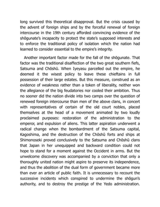 long survived this theoretical disapproval. But the crisis caused by
the advent of foreign ships and by the forceful renewal of foreign
intercourse in the 19th century afforded convincing evidence of the
shōgunate’s incapacity to protect the state’s supposed interests and
to enforce the traditional policy of isolation which the nation had
learned to consider essential to the empire’s integrity.
Another important factor made for the fall of the shōgunate. That
factor was the traditional disaffection of the two great southern fiefs,
Satsuma and Chōshū. When Iyeyasu parcelled out the empire, he
deemed it the wisest policy to leave these chieftains in full
possession of their large estates. But this measure, construed as an
evidence of weakness rather than a token of liberality, neither won
the allegiance of the big feudatories nor cooled their ambition. Thus
no sooner did the nation divide into two camps over the question of
renewed foreign intercourse than men of the above clans, in concert
with representatives of certain of the old court nobles, placed
themselves at the head of a movement animated by two loudly
proclaimed purposes: restoration of the administration to the
emperor, and expulsion of aliens. This latter aspiration underwent a
radical change when the bombardment of the Satsuma capital,
Kagoshima, and the destruction of the Chōshū forts and ships at
Shimonoseki proved conclusively to the Satsuma and Chōshū clans
that Japan in her unequipped and backward condition could not
hope to stand for a moment against the Occident in arms. But the
unwelcome discovery was accompanied by a conviction that only a
thoroughly united nation might aspire to preserve its independence,
and thus the abolition of the dual form of government became more
than ever an article of public faith. It is unnecessary to recount the
successive incidents which conspired to undermine the shōgun’s
authority, and to destroy the prestige of the Yedo administration.
 
