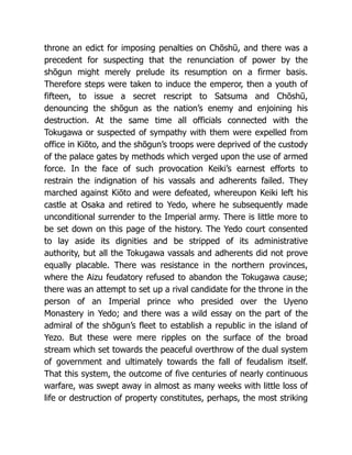 throne an edict for imposing penalties on Chōshū, and there was a
precedent for suspecting that the renunciation of power by the
shōgun might merely prelude its resumption on a firmer basis.
Therefore steps were taken to induce the emperor, then a youth of
fifteen, to issue a secret rescript to Satsuma and Chōshū,
denouncing the shōgun as the nation’s enemy and enjoining his
destruction. At the same time all officials connected with the
Tokugawa or suspected of sympathy with them were expelled from
office in Kiōto, and the shōgun’s troops were deprived of the custody
of the palace gates by methods which verged upon the use of armed
force. In the face of such provocation Keiki’s earnest efforts to
restrain the indignation of his vassals and adherents failed. They
marched against Kiōto and were defeated, whereupon Keiki left his
castle at Osaka and retired to Yedo, where he subsequently made
unconditional surrender to the Imperial army. There is little more to
be set down on this page of the history. The Yedo court consented
to lay aside its dignities and be stripped of its administrative
authority, but all the Tokugawa vassals and adherents did not prove
equally placable. There was resistance in the northern provinces,
where the Aizu feudatory refused to abandon the Tokugawa cause;
there was an attempt to set up a rival candidate for the throne in the
person of an Imperial prince who presided over the Uyeno
Monastery in Yedo; and there was a wild essay on the part of the
admiral of the shōgun’s fleet to establish a republic in the island of
Yezo. But these were mere ripples on the surface of the broad
stream which set towards the peaceful overthrow of the dual system
of government and ultimately towards the fall of feudalism itself.
That this system, the outcome of five centuries of nearly continuous
warfare, was swept away in almost as many weeks with little loss of
life or destruction of property constitutes, perhaps, the most striking
 