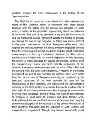 incident, certainly the most momentous, in the history of the
Japanese nation.
The Meiji Era.—It must be remembered that when reference is
made to the Japanese nation in connexion with these radical
changes, only the nobles and the samurai are indicated—in other
words, a section of the population representing about one-sixteenth
of the whole. The bulk of the people—the agricultural, the industrial
and the mercantile classes—remained outside the sphere of politics,
not sharing the anti-foreign prejudice, or taking any serious interest
in the great questions of the time. Foreigners often noted with
surprise the contrast between the fierce antipathy displayed towards
them by certain samurai on the one hand, and the genial, hospitable
reception given to them by the common people on the other. History
teaches that the latter was the natural disposition of the Japanese,
the former a mood educated by special experiences. Further, even
the comparatively narrow statement that the restoration of the
administrative power to the emperor was the work of the nobles and
the samurai must be taken with limitations. A majority of the nobles
entertained no idea of any necessity for change. They were either
held fast in the vice of Tokugawa authority, or paralyzed by the
sensuous seductions of the lives provided for them by the
machinations of their retainers, who transferred the administrative
authority of the fiefs to their own hands, leaving its shadow only to
their lords. It was among the retainers that longings for a new order
of things were generated. Some of these men were sincere disciples
of progress—a small band of students and deep thinkers who,
looking through the narrow Dutch window at Deshima, had caught a
glimmering perception of the realities that lay beyond the horizon of
their country’s prejudices. But the influence of such Liberals was
comparatively insignificant. Though they showed remarkable moral
 