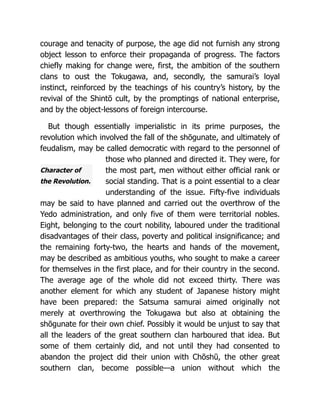 Character of
the Revolution.
courage and tenacity of purpose, the age did not furnish any strong
object lesson to enforce their propaganda of progress. The factors
chiefly making for change were, first, the ambition of the southern
clans to oust the Tokugawa, and, secondly, the samurai’s loyal
instinct, reinforced by the teachings of his country’s history, by the
revival of the Shintō cult, by the promptings of national enterprise,
and by the object-lessons of foreign intercourse.
But though essentially imperialistic in its prime purposes, the
revolution which involved the fall of the shōgunate, and ultimately of
feudalism, may be called democratic with regard to the personnel of
those who planned and directed it. They were, for
the most part, men without either official rank or
social standing. That is a point essential to a clear
understanding of the issue. Fifty-five individuals
may be said to have planned and carried out the overthrow of the
Yedo administration, and only five of them were territorial nobles.
Eight, belonging to the court nobility, laboured under the traditional
disadvantages of their class, poverty and political insignificance; and
the remaining forty-two, the hearts and hands of the movement,
may be described as ambitious youths, who sought to make a career
for themselves in the first place, and for their country in the second.
The average age of the whole did not exceed thirty. There was
another element for which any student of Japanese history might
have been prepared: the Satsuma samurai aimed originally not
merely at overthrowing the Tokugawa but also at obtaining the
shōgunate for their own chief. Possibly it would be unjust to say that
all the leaders of the great southern clan harboured that idea. But
some of them certainly did, and not until they had consented to
abandon the project did their union with Chōshū, the other great
southern clan, become possible—a union without which the
 