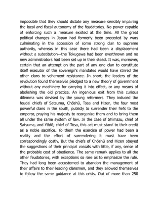 impossible that they should dictate any measure sensibly impairing
the local and fiscal autonomy of the feudatories. No power capable
of enforcing such a measure existed at the time. All the great
political changes in Japan had formerly been preceded by wars
culminating in the accession of some strong clan to supreme
authority, whereas in this case there had been a displacement
without a substitution—the Tokugawa had been overthrown and no
new administrators had been set up in their stead. It was, moreover,
certain that an attempt on the part of any one clan to constitute
itself executor of the sovereign’s mandates would have stirred the
other clans to vehement resistance. In short, the leaders of the
revolution found themselves pledged to a new theory of government
without any machinery for carrying it into effect, or any means of
abolishing the old practice. An ingenious exit from this curious
dilemma was devised by the young reformers. They induced the
feudal chiefs of Satsuma, Chōshū, Tosa and Hizen, the four most
powerful clans in the south, publicly to surrender their fiefs to the
emperor, praying his majesty to reorganize them and to bring them
all under the same system of law. In the case of Shimazu, chief of
Satsuma, and Yōdō, chief of Tosa, this act must stand to their credit
as a noble sacrifice. To them the exercise of power had been a
reality and the effort of surrendering it must have been
correspondingly costly. But the chiefs of Chōshū and Hizen obeyed
the suggestions of their principal vassals with little, if any, sense of
the probable cost of obedience. The same remark applies to all the
other feudatories, with exceptions so rare as to emphasize the rule.
They had long been accustomed to abandon the management of
their affairs to their leading clansmen, and they allowed themselves
to follow the same guidance at this crisis. Out of more than 250
 