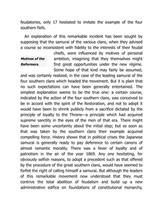 Motives of the
Reformers.
feudatories, only 17 hesitated to imitate the example of the four
southern fiefs.
An explanation of this remarkable incident has been sought by
supposing that the samurai of the various clans, when they advised
a course so inconsistent with fidelity to the interests of their feudal
chiefs, were influenced by motives of personal
ambition, imagining that they themselves might
find great opportunities under the new régime.
Some hope of that kind may fairly be assumed,
and was certainly realized, in the case of the leading samurai of the
four southern clans which headed the movement. But it is plain that
no such expectations can have been generally entertained. The
simplest explanation seems to be the true one: a certain course,
indicated by the action of the four southern clans, was conceived to
be in accord with the spirit of the Restoration, and not to adopt it
would have been to shrink publicly from a sacrifice dictated by the
principle of loyalty to the Throne—a principle which had acquired
supreme sanctity in the eyes of the men of that era. There might
have been some uncertainty about the initial step; but so soon as
that was taken by the southern clans their example acquired
compelling force. History shows that in political crises the Japanese
samurai is generally ready to pay deference to certain canons of
almost romantic morality. There was a fever of loyalty and of
patriotism in the air of the year 1869. Any one hesitating, for
obviously selfish reasons, to adopt a precedent such as that offered
by the procedure of the great southern clans, would have seemed to
forfeit the right of calling himself a samurai. But although the leaders
of this remarkable movement now understood that they must
contrive the total abolition of feudalism and build up a new
administrative edifice on foundations of constitutional monarchy,
 