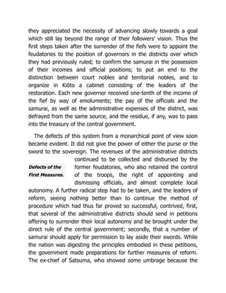 Defects of the
First Measures.
they appreciated the necessity of advancing slowly towards a goal
which still lay beyond the range of their followers’ vision. Thus the
first steps taken after the surrender of the fiefs were to appoint the
feudatories to the position of governors in the districts over which
they had previously ruled; to confirm the samurai in the possession
of their incomes and official positions; to put an end to the
distinction between court nobles and territorial nobles, and to
organize in Kiōto a cabinet consisting of the leaders of the
restoration. Each new governor received one-tenth of the income of
the fief by way of emoluments; the pay of the officials and the
samurai, as well as the administrative expenses of the district, was
defrayed from the same source, and the residue, if any, was to pass
into the treasury of the central government.
The defects of this system from a monarchical point of view soon
became evident. It did not give the power of either the purse or the
sword to the sovereign. The revenues of the administrative districts
continued to be collected and disbursed by the
former feudatories, who also retained the control
of the troops, the right of appointing and
dismissing officials, and almost complete local
autonomy. A further radical step had to be taken, and the leaders of
reform, seeing nothing better than to continue the method of
procedure which had thus far proved so successful, contrived, first,
that several of the administrative districts should send in petitions
offering to surrender their local autonomy and be brought under the
direct rule of the central government; secondly, that a number of
samurai should apply for permission to lay aside their swords. While
the nation was digesting the principles embodied in these petitions,
the government made preparations for further measures of reform.
The ex-chief of Satsuma, who showed some umbrage because the
 