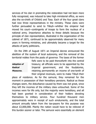 Adoption of
Radical
Measures.
services of his clan in promoting the restoration had not been more
fully recognized, was induced to take high ministerial office, as were
also the ex-chiefs of Chōshū and Tosa. Each of the four great clans
had now three representatives in the ministry. These clans were
further persuaded to send to Tōkyō—whither the emperor had
moved his court—contingents of troops to form the nucleus of a
national army. Importance attaches to these details because the
principle of clan representation, illustrated in the organization of the
cabinet of 1871, continued to be approximately observed for many
years in forming ministries, and ultimately became a target for the
attacks of party politicians.
On the 29th of August 1871 an Imperial decree announced the
abolition of the system of local autonomy, and the removal of the
territorial nobles from the posts of governor. The taxes of the former
fiefs were to be paid thenceforth into the central
treasury; all officials were to be appointed by the
Imperial government, and the feudatories,
retaining permanently an income of one-tenth of
their original revenues, were to make Tōkyō their
place of residence. As for the samurai, they remained for the
moment in possession of their hereditary pensions. Radical as these
changes seem, the disturbance caused by them was not great, since
they left the incomes of the military class untouched. Some of the
incomes were for life only, but the majority were hereditary, and all
had been granted in consideration of their holders devoting
themselves to military service. Four hundred thousand men
approximately were in receipt of such emoluments, and the total
amount annually taken from the tax-payers for this purpose was
about £2,000,000. Plainly the nation would have to be relieved of
this burden sooner or later. The samurai were essentially an element
 