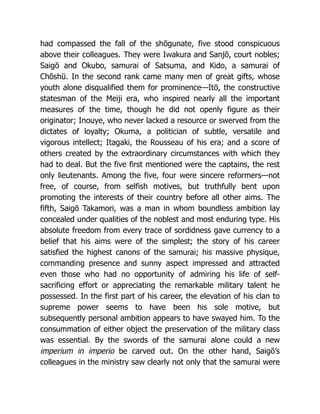 had compassed the fall of the shōgunate, five stood conspicuous
above their colleagues. They were Iwakura and Sanjō, court nobles;
Saigō and Okubo, samurai of Satsuma, and Kido, a samurai of
Chōshū. In the second rank came many men of great gifts, whose
youth alone disqualified them for prominence—Itō, the constructive
statesman of the Meiji era, who inspired nearly all the important
measures of the time, though he did not openly figure as their
originator; Inouye, who never lacked a resource or swerved from the
dictates of loyalty; Okuma, a politician of subtle, versatile and
vigorous intellect; Itagaki, the Rousseau of his era; and a score of
others created by the extraordinary circumstances with which they
had to deal. But the five first mentioned were the captains, the rest
only lieutenants. Among the five, four were sincere reformers—not
free, of course, from selfish motives, but truthfully bent upon
promoting the interests of their country before all other aims. The
fifth, Saigō Takamori, was a man in whom boundless ambition lay
concealed under qualities of the noblest and most enduring type. His
absolute freedom from every trace of sordidness gave currency to a
belief that his aims were of the simplest; the story of his career
satisfied the highest canons of the samurai; his massive physique,
commanding presence and sunny aspect impressed and attracted
even those who had no opportunity of admiring his life of self-
sacrificing effort or appreciating the remarkable military talent he
possessed. In the first part of his career, the elevation of his clan to
supreme power seems to have been his sole motive, but
subsequently personal ambition appears to have swayed him. To the
consummation of either object the preservation of the military class
was essential. By the swords of the samurai alone could a new
imperium in imperio be carved out. On the other hand, Saigō’s
colleagues in the ministry saw clearly not only that the samurai were
 