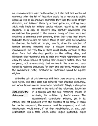 Split among the
Reformers.
an unwarrantable burden on the nation, but also that their continued
existence after the fall of feudalism would be a menace to public
peace as well as an anomaly. Therefore they took the steps already
described, and followed them by a conscription law, making every
adult male liable for military service without regard to his social
standing. It is easy to conceive how painfully unwelcome this
conscription law proved to the samurai. Many of them were not
unwilling to commute their pensions, since their creed had always
forbidden them to care for money. Many of them were not unwilling
to abandon the habit of carrying swords, since the adoption of
foreign costume rendered such a custom incongruous and
inconvenient. But very few of them could readily consent to step
down from their cherished position as the military class, and
relinquish their traditional title to bear the whole responsibility and
enjoy the whole honour of fighting their country’s battles. They had
supposed, not unreasonably, that service in the army and navy
would be reserved exclusively for them and their sons, whereas now
the commonest rustic, mechanic or tradesman would be equally
eligible.
While the pain of this blow was still fresh there occurred a trouble
with Korea. The little state had behaved with insulting contumely,
and when Japan’s course came to be debated in Tōkyō, a disruption
resulted in the ranks of the reformers. Saigō saw
in a foreign war the sole remaining chance of
achieving his ambition by lawful means. The
government’s conscription scheme, yet in its
infancy, had not produced even the skeleton of an army. If Korea
had to be conquered, the samurai must be employed; and their
employment would mean, if not their rehabilitation, at least their
organization into a force which, under Saigō’s leadership, might
 