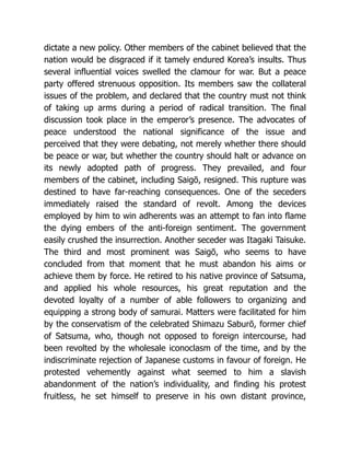 dictate a new policy. Other members of the cabinet believed that the
nation would be disgraced if it tamely endured Korea’s insults. Thus
several influential voices swelled the clamour for war. But a peace
party offered strenuous opposition. Its members saw the collateral
issues of the problem, and declared that the country must not think
of taking up arms during a period of radical transition. The final
discussion took place in the emperor’s presence. The advocates of
peace understood the national significance of the issue and
perceived that they were debating, not merely whether there should
be peace or war, but whether the country should halt or advance on
its newly adopted path of progress. They prevailed, and four
members of the cabinet, including Saigō, resigned. This rupture was
destined to have far-reaching consequences. One of the seceders
immediately raised the standard of revolt. Among the devices
employed by him to win adherents was an attempt to fan into flame
the dying embers of the anti-foreign sentiment. The government
easily crushed the insurrection. Another seceder was Itagaki Taisuke.
The third and most prominent was Saigō, who seems to have
concluded from that moment that he must abandon his aims or
achieve them by force. He retired to his native province of Satsuma,
and applied his whole resources, his great reputation and the
devoted loyalty of a number of able followers to organizing and
equipping a strong body of samurai. Matters were facilitated for him
by the conservatism of the celebrated Shimazu Saburō, former chief
of Satsuma, who, though not opposed to foreign intercourse, had
been revolted by the wholesale iconoclasm of the time, and by the
indiscriminate rejection of Japanese customs in favour of foreign. He
protested vehemently against what seemed to him a slavish
abandonment of the nation’s individuality, and finding his protest
fruitless, he set himself to preserve in his own distant province,
 