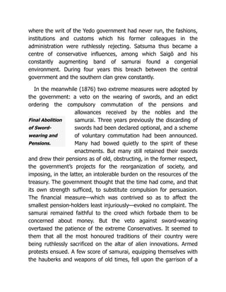 Final Abolition
of Sword-
wearing and
Pensions.
where the writ of the Yedo government had never run, the fashions,
institutions and customs which his former colleagues in the
administration were ruthlessly rejecting. Satsuma thus became a
centre of conservative influences, among which Saigō and his
constantly augmenting band of samurai found a congenial
environment. During four years this breach between the central
government and the southern clan grew constantly.
In the meanwhile (1876) two extreme measures were adopted by
the government: a veto on the wearing of swords, and an edict
ordering the compulsory commutation of the pensions and
allowances received by the nobles and the
samurai. Three years previously the discarding of
swords had been declared optional, and a scheme
of voluntary commutation had been announced.
Many had bowed quietly to the spirit of these
enactments. But many still retained their swords
and drew their pensions as of old, obstructing, in the former respect,
the government’s projects for the reorganization of society, and
imposing, in the latter, an intolerable burden on the resources of the
treasury. The government thought that the time had come, and that
its own strength sufficed, to substitute compulsion for persuasion.
The financial measure—which was contrived so as to affect the
smallest pension-holders least injuriously—evoked no complaint. The
samurai remained faithful to the creed which forbade them to be
concerned about money. But the veto against sword-wearing
overtaxed the patience of the extreme Conservatives. It seemed to
them that all the most honoured traditions of their country were
being ruthlessly sacrificed on the altar of alien innovations. Armed
protests ensued. A few score of samurai, equipping themselves with
the hauberks and weapons of old times, fell upon the garrison of a
 