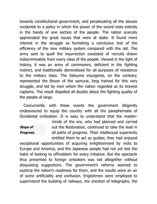 Steps of
Progress.
towards constitutional government, and perpetuating all the abuses
incidental to a policy in which the power of the sword rests entirely
in the hands of one section of the people. The nation scarcely
appreciated the great issues that were at stake. It found more
interest in the struggle as furnishing a conclusive test of the
efficiency of the new military system compared with the old. The
army sent to quell the insurrection consisted of recruits drawn
indiscriminately from every class of the people. Viewed in the light of
history, it was an army of commoners, deficient in the fighting
instinct, and traditionally demoralized for all purposes of resistance
to the military class. The Satsuma insurgents, on the contrary,
represented the flower of the samurai, long trained for this very
struggle, and led by men whom the nation regarded as its bravest
captains. The result dispelled all doubts about the fighting quality of
the people at large.
Concurrently with these events the government diligently
endeavoured to equip the country with all the paraphernalia of
Occidental civilization. It is easy to understand that the master-
minds of the era, who had planned and carried
out the Restoration, continued to take the lead in
all paths of progress. Their intellectual superiority
entitled them to act as guides; they had enjoyed
exceptional opportunities of acquiring enlightenment by visits to
Europe and America, and the Japanese people had not yet lost the
habit of looking to officialdom for every initiative. But the spectacle
thus presented to foreign onlookers was not altogether without
disquieting suggestions. The government’s reforms seemed to
outstrip the nation’s readiness for them, and the results wore an air
of some artificiality and confusion. Englishmen were employed to
superintend the building of railways, the erection of telegraphs, the
 