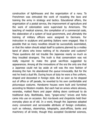 construction of lighthouses and the organization of a navy. To
Frenchmen was entrusted the work of recasting the laws and
training the army in strategy and tactics. Educational affairs, the
organization of a postal service, the improvement of agriculture and
the work of colonization were supervised by Americans. The
teaching of medical science, the compilation of a commercial code,
the elaboration of a system of local government, and ultimately the
training of military officers were assigned to Germans. For
instruction in sculpture and painting Italians were engaged. Was it
possible that so many novelties should be successfully assimilated,
or that the nation should adapt itself to systems planned by a motley
band of aliens who knew nothing of its character and customs?
These questions did not trouble the Japanese nearly so much as
they troubled strangers. The truth is that conservatism was not
really required to make the great sacrifices suggested by
appearances. Among all the innovations of the era the only one that
a Japanese could not lay aside at will was the new fashion of
dressing the hair. He abandoned the queue irrevocably. But for the
rest he lived a dual life. During hours of duty he wore a fine uniform,
shaped and decorated in foreign style. But so soon as he stepped
out of office or off parade, he reverted to his own comfortable and
picturesque costume. Handsome houses were built and furnished
according to Western models. But each had an annex where alcoves,
verandas, matted floors and paper sliding doors continued to do
traditional duty. Beefsteaks, beer, “grape-wine,” knives and forks
came into use on occasion. But rice-bowls and chopsticks held their
everyday place as of old. In a word, though the Japanese adopted
every convenient and serviceable attribute of foreign civilization,
such as railways, steamships, telegraphs, post-offices, banks and
machinery of all kinds; though they accepted Occidental sciences,
 