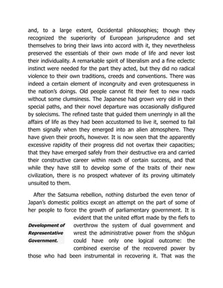 Development of
Representative
Government.
and, to a large extent, Occidental philosophies; though they
recognized the superiority of European jurisprudence and set
themselves to bring their laws into accord with it, they nevertheless
preserved the essentials of their own mode of life and never lost
their individuality. A remarkable spirit of liberalism and a fine eclectic
instinct were needed for the part they acted, but they did no radical
violence to their own traditions, creeds and conventions. There was
indeed a certain element of incongruity and even grotesqueness in
the nation’s doings. Old people cannot fit their feet to new roads
without some clumsiness. The Japanese had grown very old in their
special paths, and their novel departure was occasionally disfigured
by solecisms. The refined taste that guided them unerringly in all the
affairs of life as they had been accustomed to live it, seemed to fail
them signally when they emerged into an alien atmosphere. They
have given their proofs, however. It is now seen that the apparently
excessive rapidity of their progress did not overtax their capacities;
that they have emerged safely from their destructive era and carried
their constructive career within reach of certain success, and that
while they have still to develop some of the traits of their new
civilization, there is no prospect whatever of its proving ultimately
unsuited to them.
After the Satsuma rebellion, nothing disturbed the even tenor of
Japan’s domestic politics except an attempt on the part of some of
her people to force the growth of parliamentary government. It is
evident that the united effort made by the fiefs to
overthrow the system of dual government and
wrest the administrative power from the shōgun
could have only one logical outcome: the
combined exercise of the recovered power by
those who had been instrumental in recovering it. That was the
 