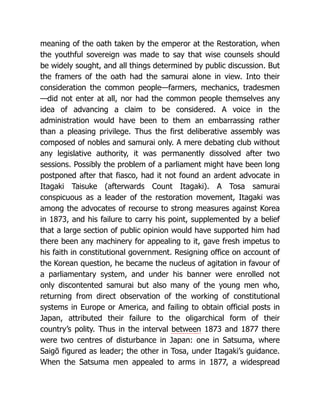 meaning of the oath taken by the emperor at the Restoration, when
the youthful sovereign was made to say that wise counsels should
be widely sought, and all things determined by public discussion. But
the framers of the oath had the samurai alone in view. Into their
consideration the common people—farmers, mechanics, tradesmen
—did not enter at all, nor had the common people themselves any
idea of advancing a claim to be considered. A voice in the
administration would have been to them an embarrassing rather
than a pleasing privilege. Thus the first deliberative assembly was
composed of nobles and samurai only. A mere debating club without
any legislative authority, it was permanently dissolved after two
sessions. Possibly the problem of a parliament might have been long
postponed after that fiasco, had it not found an ardent advocate in
Itagaki Taisuke (afterwards Count Itagaki). A Tosa samurai
conspicuous as a leader of the restoration movement, Itagaki was
among the advocates of recourse to strong measures against Korea
in 1873, and his failure to carry his point, supplemented by a belief
that a large section of public opinion would have supported him had
there been any machinery for appealing to it, gave fresh impetus to
his faith in constitutional government. Resigning office on account of
the Korean question, he became the nucleus of agitation in favour of
a parliamentary system, and under his banner were enrolled not
only discontented samurai but also many of the young men who,
returning from direct observation of the working of constitutional
systems in Europe or America, and failing to obtain official posts in
Japan, attributed their failure to the oligarchical form of their
country’s polity. Thus in the interval between 1873 and 1877 there
were two centres of disturbance in Japan: one in Satsuma, where
Saigō figured as leader; the other in Tosa, under Itagaki’s guidance.
When the Satsuma men appealed to arms in 1877, a widespread
 