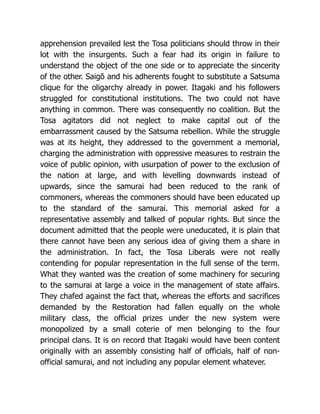 apprehension prevailed lest the Tosa politicians should throw in their
lot with the insurgents. Such a fear had its origin in failure to
understand the object of the one side or to appreciate the sincerity
of the other. Saigō and his adherents fought to substitute a Satsuma
clique for the oligarchy already in power. Itagaki and his followers
struggled for constitutional institutions. The two could not have
anything in common. There was consequently no coalition. But the
Tosa agitators did not neglect to make capital out of the
embarrassment caused by the Satsuma rebellion. While the struggle
was at its height, they addressed to the government a memorial,
charging the administration with oppressive measures to restrain the
voice of public opinion, with usurpation of power to the exclusion of
the nation at large, and with levelling downwards instead of
upwards, since the samurai had been reduced to the rank of
commoners, whereas the commoners should have been educated up
to the standard of the samurai. This memorial asked for a
representative assembly and talked of popular rights. But since the
document admitted that the people were uneducated, it is plain that
there cannot have been any serious idea of giving them a share in
the administration. In fact, the Tosa Liberals were not really
contending for popular representation in the full sense of the term.
What they wanted was the creation of some machinery for securing
to the samurai at large a voice in the management of state affairs.
They chafed against the fact that, whereas the efforts and sacrifices
demanded by the Restoration had fallen equally on the whole
military class, the official prizes under the new system were
monopolized by a small coterie of men belonging to the four
principal clans. It is on record that Itagaki would have been content
originally with an assembly consisting half of officials, half of non-
official samurai, and not including any popular element whatever.
 