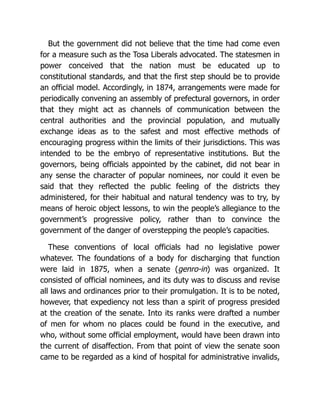 But the government did not believe that the time had come even
for a measure such as the Tosa Liberals advocated. The statesmen in
power conceived that the nation must be educated up to
constitutional standards, and that the first step should be to provide
an official model. Accordingly, in 1874, arrangements were made for
periodically convening an assembly of prefectural governors, in order
that they might act as channels of communication between the
central authorities and the provincial population, and mutually
exchange ideas as to the safest and most effective methods of
encouraging progress within the limits of their jurisdictions. This was
intended to be the embryo of representative institutions. But the
governors, being officials appointed by the cabinet, did not bear in
any sense the character of popular nominees, nor could it even be
said that they reflected the public feeling of the districts they
administered, for their habitual and natural tendency was to try, by
means of heroic object lessons, to win the people’s allegiance to the
government’s progressive policy, rather than to convince the
government of the danger of overstepping the people’s capacities.
These conventions of local officials had no legislative power
whatever. The foundations of a body for discharging that function
were laid in 1875, when a senate (genro-in) was organized. It
consisted of official nominees, and its duty was to discuss and revise
all laws and ordinances prior to their promulgation. It is to be noted,
however, that expediency not less than a spirit of progress presided
at the creation of the senate. Into its ranks were drafted a number
of men for whom no places could be found in the executive, and
who, without some official employment, would have been drawn into
the current of disaffection. From that point of view the senate soon
came to be regarded as a kind of hospital for administrative invalids,
 