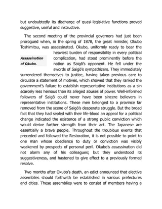 Assassination
of Okubo.
but undoubtedly its discharge of quasi-legislative functions proved
suggestive, useful and instructive.
The second meeting of the provincial governors had just been
prorogued when, in the spring of 1878, the great minister, Okubo
Toshimitsu, was assassinated. Okubo, uniformly ready to bear the
heaviest burden of responsibility in every political
complication, had stood prominently before the
nation as Saigō’s opponent. He fell under the
swords of Saigō’s sympathizers. They immediately
surrendered themselves to justice, having taken previous care to
circulate a statement of motives, which showed that they ranked the
government’s failure to establish representative institutions as a sin
scarcely less heinous than its alleged abuses of power. Well-informed
followers of Saigō could never have been sincere believers in
representative institutions. These men belonged to a province far
removed from the scene of Saigō’s desperate struggle. But the broad
fact that they had sealed with their life-blood an appeal for a political
change indicated the existence of a strong public conviction which
would derive further strength from their act. The Japanese are
essentially a brave people. Throughout the troublous events that
preceded and followed the Restoration, it is not possible to point to
one man whose obedience to duty or conviction was visibly
weakened by prospects of personal peril. Okubo’s assassination did
not alarm any of his colleagues; but they understood its
suggestiveness, and hastened to give effect to a previously formed
resolve.
Two months after Okubo’s death, an edict announced that elective
assemblies should forthwith be established in various prefectures
and cities. These assemblies were to consist of members having a
 