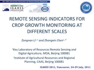 REMOTE SENSING INDICATORS FOR CROP GROWTH MONITORING AT DIFFERENT SCALES Zongnan Li 1, 2  and Zhongxin Chen 1, 2*   1 Key Laboratory of Resources Remote Sensing and Digital Agriculture, MOA, Beijing 100081 2 Institute of Agricultural Resources and Regional Planning, CAAS, Beijing 100081 IGARSS 2011, Vancouver, 24-29 July, 2011 