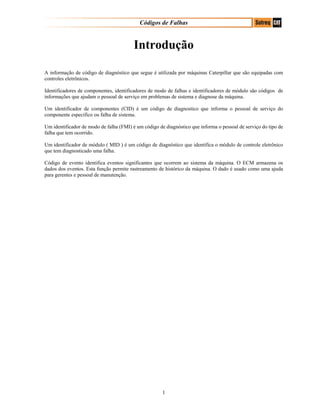 Códigos de Falhas
Introdução
A informação de código de diagnóstico que segue é utilizada por máquinas Caterpillar que são equipadas com
controles eletrônicos.
Identificadores de componentes, identificadores de modo de falhas e identificadores de módulo são códigos de
informações que ajudam o pessoal de serviço em problemas de sistema e diagnose da máquina.
Um identificador de componentes (CID) é um código de diagnostico que informa o pessoal de serviço do
componente especifico ou falha de sistema.
Um identificador de modo de falha (FMI) é um código de diagnóstico que informa o pessoal de serviço do tipo de
falha que tem ocorrido.
Um identificador de módulo ( MID ) é um código de diagnóstico que identifica o módulo de controle eletrônico
que tem diagnosticado uma falha.
Código de evento identifica eventos significantes que ocorrem ao sistema da máquina. O ECM armazena os
dados dos eventos. Esta função permite rastreamento de histórico da máquina. O dado é usado como uma ajuda
para gerentes e pessoal de manutenção.
1
 