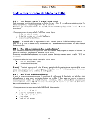 Códigos de Falhas
FMI – Identificador do Modo da Falha
FMI 00 - "Dado válido, porém acima da faixa operacional normal"
Cada sistema de controle eletrônico ajusta um limite alto para a faixa de operação esperada de um sinal. Os
limites incluem faixas tais como temperaturas altas do conversor.
Um sensor que está ainda funcionando mas enviando um sinal acima do esperado causará o código FMI 00 ser
armazenado.
Algumas das possíveis causas de falha FMI 00 são listadas abaixo:
• O sinal está acima do normal.
• O sinal está em curto para o circuito + da bateria.
• O sensor necessita ser calibrado.
Exemplo – Um sensor de pulso de largura modulada não é esperado gerar um sinal acima de 80 por cento do
ciclo útil. Se ele gerar um sinal de 81 por cento do ciclo útil, o sensor está ainda funcionando, mas está acima dos
limites esperados.
FMI 01 - "Dado válido, porém abaixo da faixa operacional normal"
Cada sistema de controle eletrônico ajusta um limite baixo para a faixa de operação esperada de um sinal. Os
limites incluem faixas tais como baixa pressão de óleo do motor.
Um sensor que está ainda funcionando mas enviando um sinal abaixo do esperado causará o código FMI 01 ser
armazenado.
Algumas das possíveis causas de falha FMI 01 são listadas abaixo:
• O sinal está abaixo da faixa normal.
• O sincronismo está retardado.
Exemplo – A maioria dos sensores de pulso de largura modulado não são esperados gerar um sinal válido menos
do que 5 por cento do ciclo útil. Se o sensor gera um sinal em 3 por cento do ciclo útil, ele está ainda funcionando
porém o sinal está agora abaixo dos limites de sinal esperados.
FMI 02 - "Dado errático, intermitente ou incorreto"
O sinal de um componente está presente. O controle que lê a informação de diagnóstico não pode ler o sinal
adequadamente. O sinal parece ter sumido, instável ou inválido. O dado pode estar correto ou incorreto
intermitentemente. Também está condição relaciona a comunicação entre os controles. Isto é um exemplo de
comunicação entre controles. Quando o sistema de monitorização está procurando pela velocidade do motor do
ECM do motor sobre o elo de dados CAT.
Algumas das possíveis causas de uma falha FMI 02 estão listados abaixo.
• Existe uma conexão falhada.
• O sinal está intermitente ou errático.
• O software tem sido alterado.
• O sinal é ruído.
• O sinal está fora de faixa.
45
 