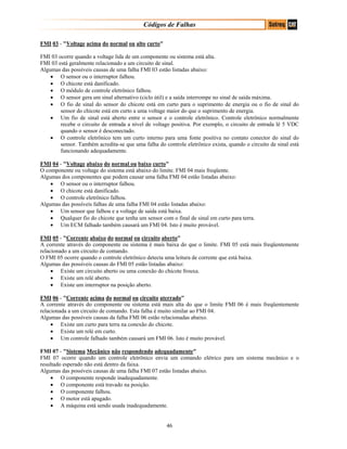Códigos de Falhas
FMI 03 - "Voltage acima do normal ou alto curto"
FMI 03 ocorre quando a voltage lida de um componente ou sistema está alta.
FMI 03 está geralmente relacionado a um circuito de sinal.
Algumas das possíveis causas de uma falha FMI 03 estão listadas abaixo:
• O sensor ou o interruptor falhou.
• O chicote está danificado.
• O módulo de controle eletrônico falhou.
• O sensor gera um sinal alternativo (ciclo útil) e a saída interrompe no sinal de saída máxima.
• O fio de sinal do sensor do chicote está em curto para o suprimento de energia ou o fio de sinal do
sensor do chicote está em curto a uma voltage maior do que o suprimento de energia.
• Um fio de sinal está aberto entre o sensor e o controle eletrônico. Controle eletrônico normalmente
recebe o circuito de entrada a nível de voltage positiva. Por exemplo, o circuito de entrada lê 5 VDC
quando o sensor é desconectado.
• O controle eletrônico tem um curto interno para uma fonte positiva no contato conector do sinal do
sensor. Também acredita-se que uma falha do controle eletrônico exista, quando o circuito de sinal está
funcionando adequadamente.
FMI 04 - "Voltage abaixo do normal ou baixo curto"
O componente ou voltage do sistema está abaixo do limite. FMI 04 mais freqüente.
Algumas dos componentes que podem causar uma falha FMI 04 estão listadas abaixo:
• O sensor ou o interruptor falhou.
• O chicote está danificado.
• O controle eletrônico falhou.
Algumas das possíveis falhas de uma falha FMI 04 estão listadas abaixo:
• Um sensor que falhou e a voltage de saída está baixa.
• Qualquer fio do chicote que tenha um sensor com o final de sinal em curto para terra.
• Um ECM falhado também causará um FMI 04. Isto é muito provável.
FMI 05 - "Corrente abaixo do normal ou circuito aberto"
A corrente através do componente ou sistema é mais baixa do que o limite. FMI 05 está mais freqüentemente
relacionado a um circuito de comando.
O FMI 05 ocorre quando o controle eletrônico detecta uma leitura de corrente que está baixa.
Algumas das possíveis causas do FMI 05 estão listadas abaixo:
• Existe um circuito aberto ou uma conexão do chicote frouxa.
• Existe um relé aberto.
• Existe um interruptor na posição aberto.
FMI 06 - "Corrente acima do normal ou circuito aterrado"
A corrente através do componente ou sistema está mais alta do que o limite FMI 06 é mais freqüentemente
relacionada a um circuito de comando. Esta falha é muito similar ao FMI 04.
Algumas das possíveis causas da falha FMI 06 estão relacionadas abaixo.
• Existe um curto para terra na conexão do chicote.
• Existe um relé em curto.
• Um controle falhado também causará um FMI 06. Isto é muito provável.
FMI 07 - "Sistema Mecânico não respondendo adequadamente"
FMI 07 ocorre quando um controle eletrônico envia um comando elétrico para um sistema mecânico e o
resultado esperado não está dentro da faixa.
Algumas das possíveis causas de uma falha FMI 07 estão listadas abaixo.
• O componente responde inadequadamente.
• O componente está travado na posição.
• O componente falhou.
• O motor está apagado.
• A máquina está sendo usada inadequadamente.
46
 