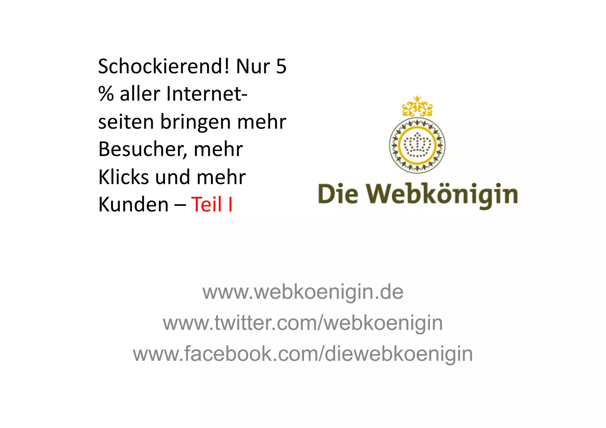 Schockierend!	
  Nur	
  5	
  
%	
  aller	
  Internet-­‐
seiten	
  bringen	
  mehr	
  
Besucher,	
  mehr	
  
Klicks	
  und	
  mehr	
  
Kunden	
  –	
  Teil	
  I	
  


           www.webkoenigin.de
       www.twitter.com/webkoenigin
     www.facebook.com/diewebkoenigin
 