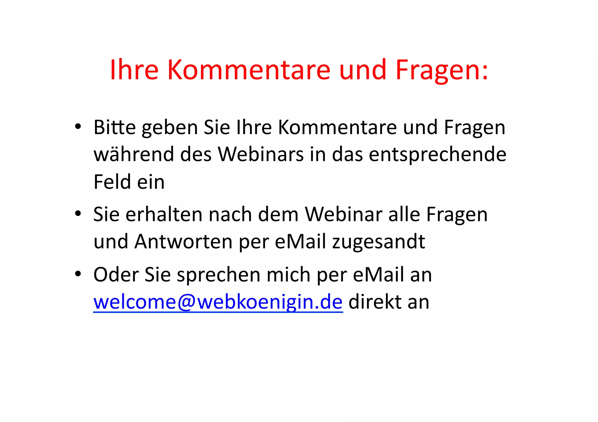 Ihre	
  Kommentare	
  und	
  Fragen:	
  
•  BiAe	
  geben	
  Sie	
  Ihre	
  Kommentare	
  und	
  Fragen	
  
   während	
  des	
  Webinars	
  in	
  das	
  entsprechende	
  
   Feld	
  ein	
  
•  Sie	
  erhalten	
  nach	
  dem	
  Webinar	
  alle	
  Fragen	
  
   und	
  Antworten	
  per	
  eMail	
  zugesandt	
  
•  Oder	
  Sie	
  sprechen	
  mich	
  per	
  eMail	
  an	
  
   welcome@webkoenigin.de	
  direkt	
  an	
  
 