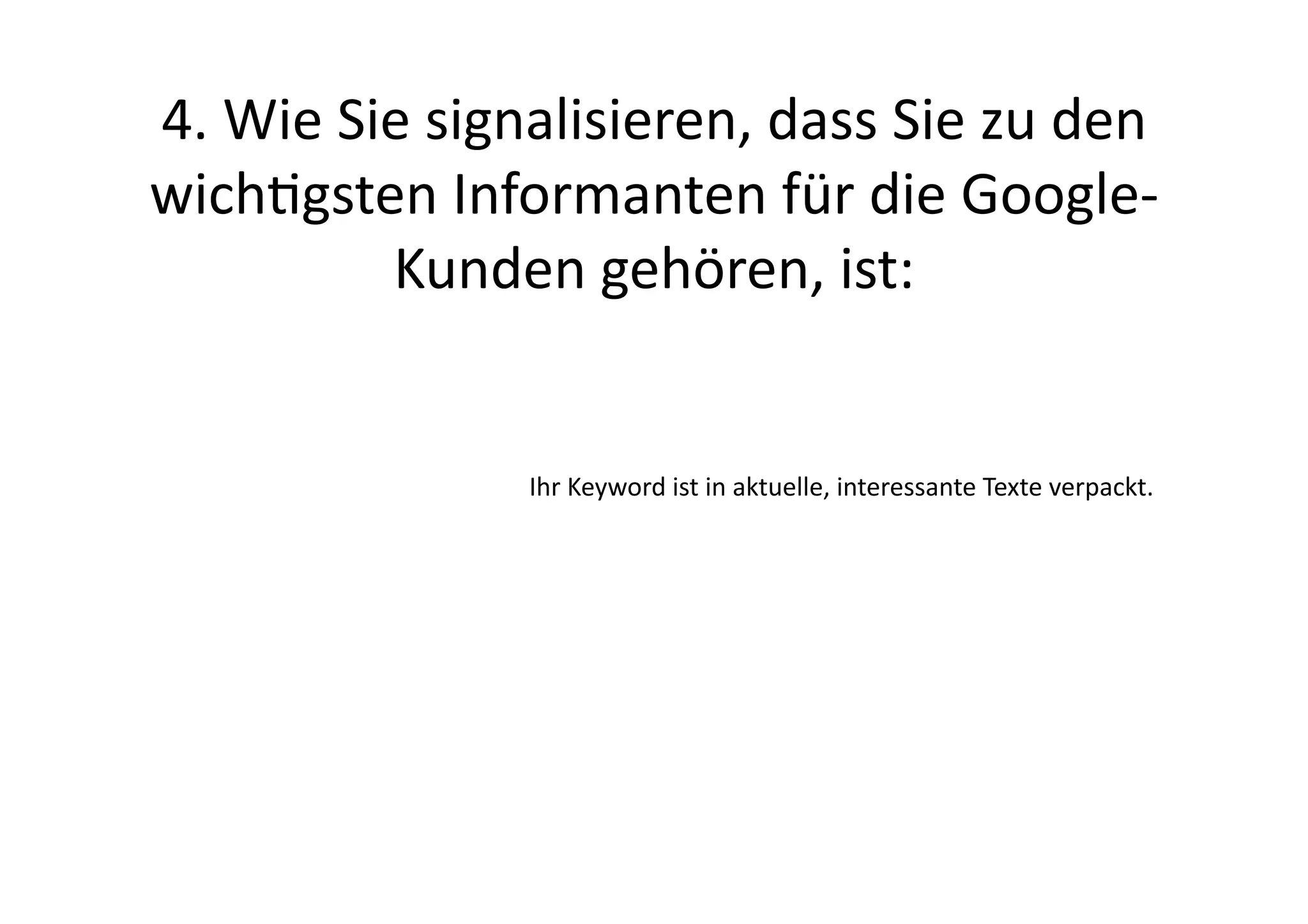 4.	
  Wie	
  Sie	
  signalisieren,	
  dass	
  Sie	
  zu	
  den	
  
wichgsten	
  Informanten	
  für	
  die	
  Google-­‐
               Kunden	
  gehören,	
  ist:	
  


                        Ihr	
  Keyword	
  ist	
  in	
  aktuelle,	
  interessante	
  Texte	
  verpackt.	
  
 