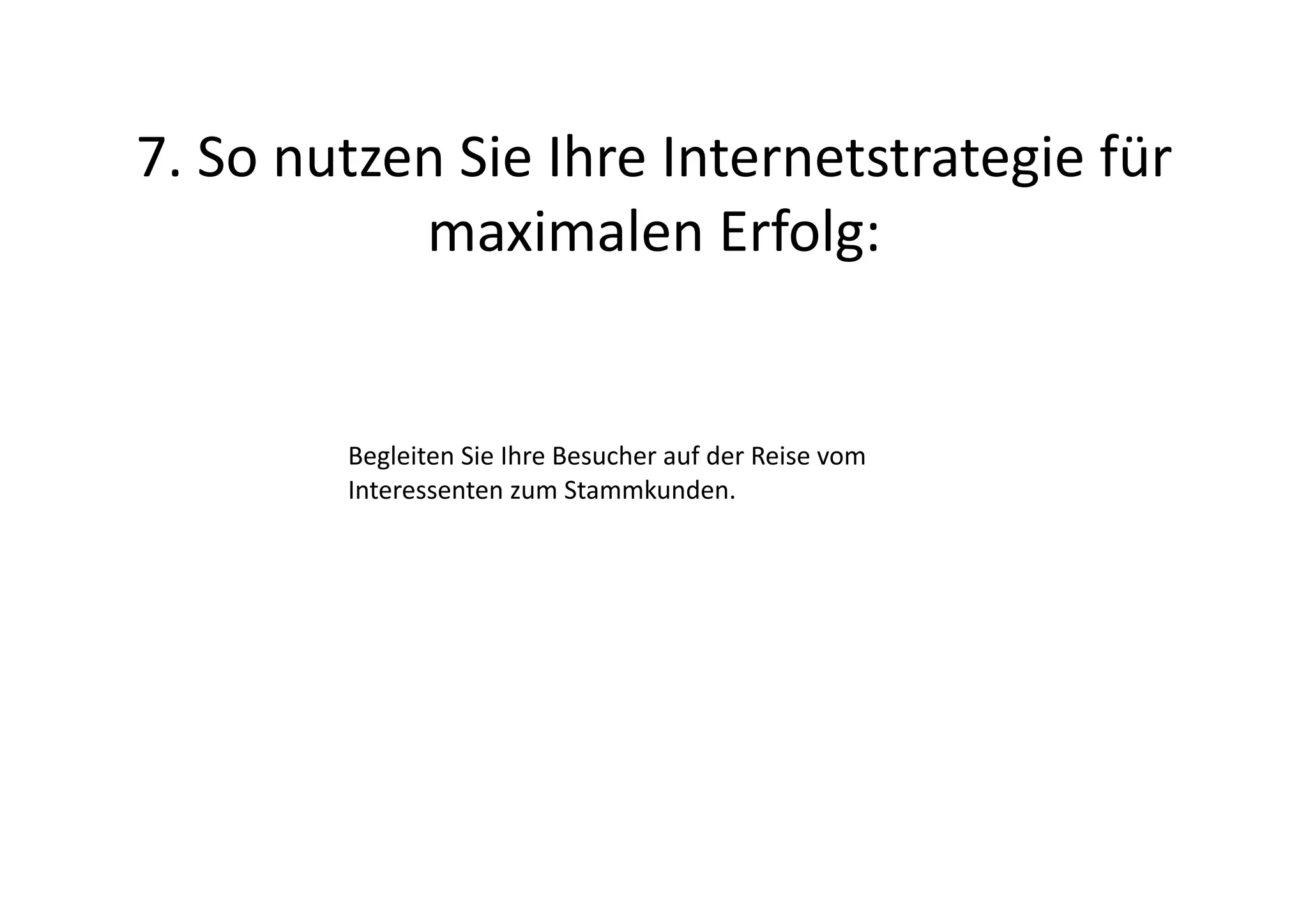7.	
  So	
  nutzen	
  Sie	
  Ihre	
  Internetstrategie	
  für	
  
                 maximalen	
  Erfolg:	
  


             Begleiten	
  Sie	
  Ihre	
  Besucher	
  auf	
  der	
  Reise	
  vom	
  
             Interessenten	
  zum	
  Stammkunden.	
  
 
