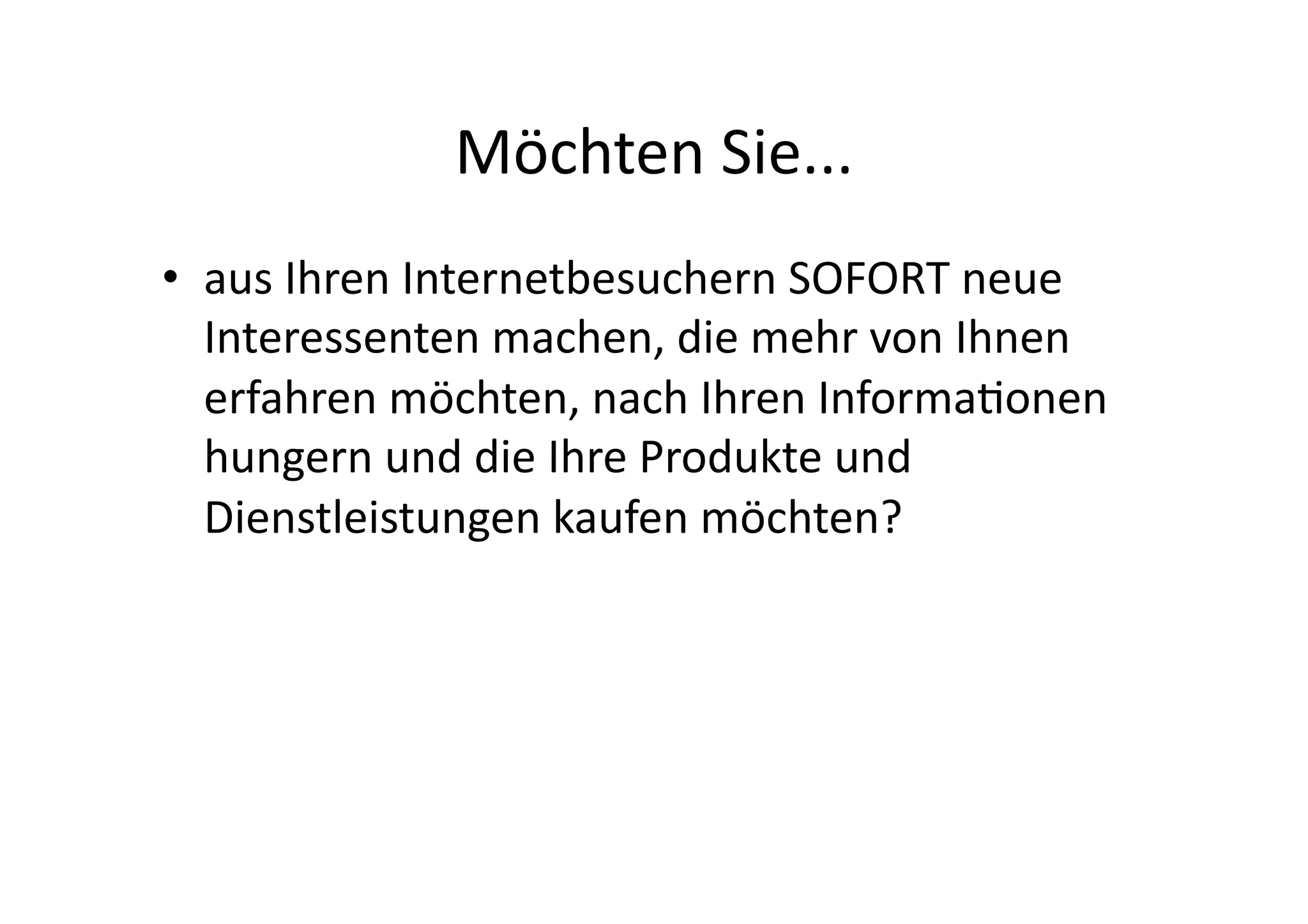 Möchten	
  Sie...	
  
•  aus	
  Ihren	
  Internetbesuchern	
  SOFORT	
  neue	
  
   Interessenten	
  machen,	
  die	
  mehr	
  von	
  Ihnen	
  
   erfahren	
  möchten,	
  nach	
  Ihren	
  Informaonen	
  
   hungern	
  und	
  die	
  Ihre	
  Produkte	
  und	
  
   Dienstleistungen	
  kaufen	
  möchten?	
  
 