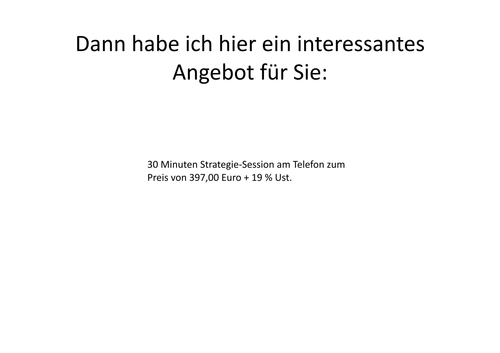 Dann	
  habe	
  ich	
  hier	
  ein	
  interessantes	
  
           Angebot	
  für	
  Sie:	
  


           30	
  Minuten	
  Strategie-­‐Session	
  am	
  Telefon	
  zum	
  
           Preis	
  von	
  397,00	
  Euro	
  +	
  19	
  %	
  Ust.	
  
 