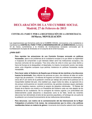 DECLARACIÓN DE LA VII CUMBRE SOCIAL
             Madrid, 27 de Febrero de 2013
  CONTRA EL PARO Y POR LA REGENERACIÓN DE LA DEMOCRACIA
                             10/Marzo, MOVILIZACIÓN

Las organizaciones que formamos parte de la CUMBRE SOCIAL convocamos a los ciudadanos a
manifestarnos CONTRA EL PARO Y POR LA REGENERACIÓN DE LA DEMOCRACIA el próximo
10 de marzo, sumándonos a la iniciativa de movilizaciones europeas convocada por la
Confederación Europea de Sindicatos en el conjunto de la Unión Europea.

¿PARA QUÉ?

   -   Para reprobar las actuaciones de una Comisión Europea enrocada en políticas
       fracasadas, ajena a los problemas de la ciudadanía europea a la que deben su legitimidad
       e incapaces de comprender a qué intereses deben servir las instituciones europeas y los
       recursos comunes de los europeos. Tras cinco años de crisis lo único que crece dentro y
       fuera de Europa es la desigualdad, el desempleo, la miseria, la exclusión social y las dudas
       sobre unos dirigentes europeos cuya pertinaz insistencia en políticas fracasadas resulta
       inaceptable.

   -   Para hacer saber al Gobierno de España que el tiempo de las mentiras y los discursos
       huecos ha terminado. Seis millones de personas en paro, dos millones de ellas sin recibir
       ningún tipo de prestación, 1,8 millones de hogares con todos sus miembros en desempleo, y
       cerca del 27 por ciento de la población viviendo por debajo del umbral de la pobreza son la
       insoportable realidad del país. Una realidad que, según todos los datos, se agravará día a
       día porque continuaremos en recesión económica, las grandes empresas siguen planteado
       eres con despidos masivos, continúa la sangría de despidos individuales… El Debate del
       Estado de la Nación nos mostró a un Presidente del Gobierno cada vez más alejado de los
       problemas de los ciudadanos. De no corregirse de manera urgente y en profundidad ese
       distanciamiento puede abocarnos a situaciones como la de Italia, donde las recientes
       elecciones han demostrado el éxito de las opciones populistas y el hartazgo de una parte de
       la población con el actual funcionamiento de las instituciones democráticas.

   -   Para denunciar, con motivo de la conmemoración del día Internacional de la Mujer
       Trabajadora el próximo 8 de marzo, las consecuencias que la crisis y las políticas
       neoliberales tienen en materia de género: incremento de la brecha salarial entre hombres
 