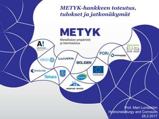 METYK-hankkeen toteutus,
tulokset ja jatkonäkymät
Prof. Mari Lundström
Hydrometallurgy and Corrosion
28.2.2017
 