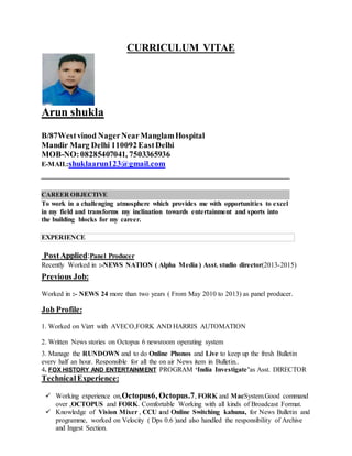 CURRICULUM VITAE
Arun shukla
B/87Westvinod NagerNearManglamHospital
Mandir Marg Delhi 110092EastDelhi
MOB-NO:08285407041, 7503365936
E-MAIL:shuklaarun123@gmail.com
CAREER OBJECTIVE
To work in a challenging atmosphere which provides me with opportunities to excel
in my field and transforms my inclination towards entertainment and sports into
the building blocks for my career.
EXPERIENCE
PostApplied:Panel Producer
Recently Worked in :-NEWS NATION ( Alpha Media ) Asst. studio director(2013-2015)
Previous Job:
Worked in :- NEWS 24 more than two years ( From May 2010 to 2013) as panel producer.
Job Profile:
1. Worked on Vizrt with AVECO,FORK AND HARRIS AUTOMATION
2. Written News stories on Octopus 6 newsroom operating system
3. Manage the RUNDOWN and to do Online Phonos and Live to keep up the fresh Bulletin
every half an hour. Responsible for all the on air News item in Bulletin..
4. FOX HISTORY AND ENTERTAINMENT PROGRAM ‘India Investigate’as Asst. DIRECTOR
TechnicalExperience:
 Working experience on,Octopus6, Octopus.7, FORK and MacSystem.Good command
over ,OCTOPUS and FORK. Comfortable Working with all kinds of Broadcast Format.
 Knowledge of Vision Mixer , CCU and Online Switching kahuna, for News Bulletin and
programme, worked on Velocity ( Dps 0.6 )and also handled the responsibility of Archive
and Ingest Section.
 