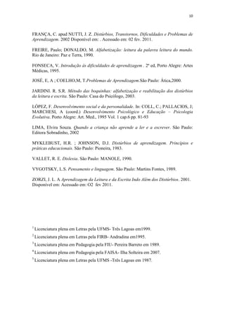 10
FRANÇA, C. apud NUTTI, J. Z. Distúrbios, Transtornos, Dificuldades e Problemas de
Aprendizagem. 2002 Disponível em: . Acessado em: 02 fev. 2011.
FREIRE, Paulo; DONALDO, M. Alfabetização: leitura da palavra leitura do mundo.
Rio de Janeiro: Paz e Terra, 1990.
FONSECA, V. Introdução às dificuldades de aprendizagem . 2ª ed, Porto Alegre: Artes
Médicas, 1995.
JOSÉ, E, A ; COELHO,M, T.Problemas de Aprendizagem.São Paulo: Ática,2000.
JARDINI. R. S.R. Método das boquinhas: alfabetização e reabilitação dos distúrbios
da leitura e escrita. São Paulo: Casa do Psicólogo, 2003.
LÓPEZ, F. Desenvolvimento social e da personalidade. In: COLL, C.; PALLACIOS, J;
MARCHESI, A (coord.) Desenvolvimento Psicológico e Educação – Psicologia
Evolutiva. Porto Alegre: Art. Med., 1995 Vol. 1 cap.6 pp. 81-93
LIMA, Elvira Souza. Quando a criança não aprende a ler e a escrever. São Paulo:
Editora Sobradinho, 2002
MYKLEBUST, H.R. ; JOHNSON, D.J. Distúrbios de aprendizagem. Princípios e
práticas educacionais. São Paulo: Pioneira, 1983.
VALLET, R. E. Dislexia. São Paulo: MANOLE, 1990.
VYGOTSKY, L.S. Pensamento e linguagem. São Paulo: Martins Fontes, 1989.
ZORZI, J. L. A Aprendizagem da Leitura e da Escrita Indo Além dos Distúrbios. 2001.
Disponível em: Acessado em: O2 fev 2011.
1
Licenciatura plena em Letras pela UFMS- Três Lagoas em1999.
2
Licenciatura plena em Letras pela FIRB- Andradina em1995.
3
Licenciatura plena em Pedagogia pela FIU- Pereira Barreto em 1989.
4
Licenciatura plena em Pedagogia pela FAISA- Ilha Solteira em 2007.
5
Licenciatura plena em Letras pela UFMS -Três Lagoas em 1987.
 