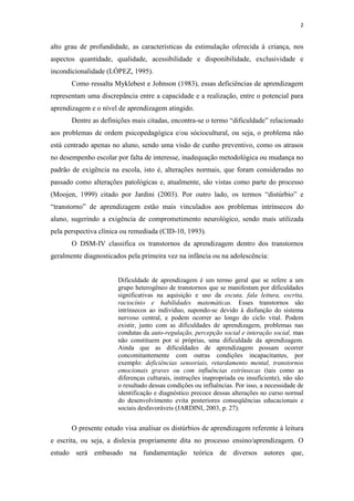 2
alto grau de profundidade, as características da estimulação oferecida à criança, nos
aspectos quantidade, qualidade, acessibilidade e disponibilidade, exclusividade e
incondicionalidade (LÓPEZ, 1995).
Como ressalta Myklebest e Johnson (1983), essas deficiências de aprendizagem
representam uma discrepância entre a capacidade e a realização, entre o potencial para
aprendizagem e o nível de aprendizagem atingido.
Dentre as definições mais citadas, encontra-se o termo “dificuldade” relacionado
aos problemas de ordem psicopedagógica e/ou sóciocultural, ou seja, o problema não
está centrado apenas no aluno, sendo uma visão de cunho preventivo, como os atrasos
no desempenho escolar por falta de interesse, inadequação metodológica ou mudança no
padrão de exigência na escola, isto é, alterações normais, que foram consideradas no
passado como alterações patológicas e, atualmente, são vistas como parte do processo
(Moojen, 1999) citado por Jardini (2003). Por outro lado, os termos “distúrbio” e
“transtorno” de aprendizagem estão mais vinculados aos problemas intrínsecos do
aluno, sugerindo a exigência de comprometimento neurológico, sendo mais utilizada
pela perspectiva clínica ou remediada (CID-10, 1993).
O DSM-IV classifica os transtornos da aprendizagem dentro dos transtornos
geralmente diagnosticados pela primeira vez na infância ou na adolescência:
Dificuldade de aprendizagem é um termo geral que se refere a um
grupo heterogêneo de transtornos que se manifestam por dificuldades
significativas na aquisição e uso da escuta, fala leitura, escrita,
raciocínio e habilidades matemáticas. Esses transtornos são
intrínsecos ao individuo, supondo-se devido à disfunção do sistema
nervoso central, e podem ocorrer ao longo do ciclo vital. Podem
existir, junto com as dificuldades de aprendizagem, problemas nas
condutas da auto-regulação, percepção social e interação social, mas
não constituem por si próprias, uma dificuldade da aprendizagem.
Ainda que as dificuldades de aprendizagem possam ocorrer
concomitantemente com outras condições incapacitantes, por
exemplo: deficiências sensoriais, retardamento mental, transtornos
emocionais graves ou com influências extrínsecas (tais como as
diferenças culturais, instruções inapropriada ou insuficiente), não são
o resultado dessas condições ou influências. Por isso, a necessidade de
identificação e diagnóstico precoce dessas alterações no curso normal
do desenvolvimento evita posteriores conseqüências educacionais e
sociais desfavoráveis (JARDINI, 2003, p. 27).
O presente estudo visa analisar os distúrbios de aprendizagem referente à leitura
e escrita, ou seja, a dislexia propriamente dita no processo ensino/aprendizagem. O
estudo será embasado na fundamentação teórica de diversos autores que,
 