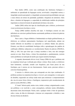 4
Para Jardini (2003), existe uma combinação dos fenômenos biológicos e
ambientais no aprendizado da linguagem escrita, envolvendo a integridade motora, a
integridade sensório-perceptual e a integridade socioemocional (possibilidades reais que
o meio oferece em termos de quantidade, qualidade e frequência de estímulos). Além
disso, o domínio da linguagem e a capacidade de simbolização também são princípios
importantes no desenvolvimento do aprendizado da leitura e da escrita.
Jardini (2003) utiliza três tipos de classificações para a dislexia: predominante
visual, predominante fonológica e mista.
França (2006) também classifica três tipos. A fonológica consiste em uma
deficiência no conversor grafema/fonema ocasionando problema na leitura de palavras
não familiares.
Para o autor, a língua alfabética é fundamentada na relação grafema/fonema, os
disléxicos, ao exibirem representações fonológicas mal especificadas, adotam um
modelo diferente de decodificar ou representar os atributos falados das palavras.
Portanto, essa falta de sensibilidade fonológica inibe a aprendizagem dos padrões de
codificação alfabética subjacentes ao reconhecimento fluente de palavras (FRANÇA,
2006, p. 169). Isso quer dizer que a criança reconhece a letra, mas não consegue
associar ao som. Desta forma, a leitura fica prejudicada e, paulatinamente, ocorrem
outros problemas na realização de tarefas que exigem memória fonológica.
A segunda, denominada dislexia lexial, França (2006) diz que o problema está
na conjuntura lexical que é utilizada para efetuar a leitura. Desse modo, os disléxicos
leem lentamente, vacilando, errando com frequência, pois ficam presos da rota
fonológica, que é morosa em seu funcionamento. Sendo assim, precisam utilizar o
conversor fonema/grafema.
A terceira é a dislexia mista, que corresponde aos dois tipos combinados. O
problema acontece na conjuntura fonológica e lexical e, por conseguinte, é a mais grave
do distúrbio, requerendo um esforço ainda maior para minimizar o comprometimento
das vias de acesso léxico (léxica e fonológica), responsáveis pelo reconhecimento da
palavra escrita (FRANÇA, 2006).
O “nome” dislexia pode, muitas vezes, rotular a criança, estigmatizando-a como
um problema a ser resolvido e, como consequência, enfrentar muitas dificuldades,
decorrentes desta discriminação. Porém, todo e qualquer rótulo é fruto da ignorância
sobre o tema, da falta de informação e interesse em compreender o distúrbio e suas
diversas formas de abordá-lo.
 