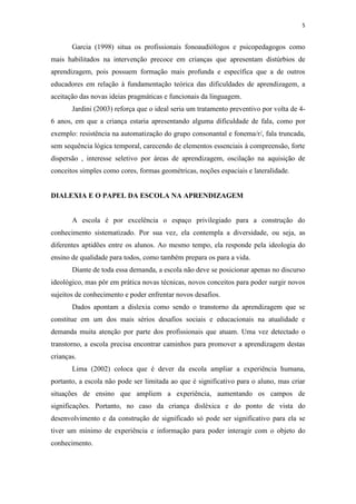 5
Garcia (1998) situa os profissionais fonoaudiólogos e psicopedagogos como
mais habilitados na intervenção precoce em crianças que apresentam distúrbios de
aprendizagem, pois possuem formação mais profunda e específica que a de outros
educadores em relação à fundamentação teórica das dificuldades de aprendizagem, a
aceitação das novas ideias pragmáticas e funcionais da linguagem.
Jardini (2003) reforça que o ideal seria um tratamento preventivo por volta de 4-
6 anos, em que a criança estaria apresentando alguma dificuldade de fala, como por
exemplo: resistência na automatização do grupo consonantal e fonema/r/, fala truncada,
sem sequência lógica temporal, carecendo de elementos essenciais à compreensão, forte
dispersão , interesse seletivo por áreas de aprendizagem, oscilação na aquisição de
conceitos simples como cores, formas geométricas, noções espaciais e lateralidade.
DIALEXIA E O PAPEL DA ESCOLA NA APRENDIZAGEM
A escola é por excelência o espaço privilegiado para a construção do
conhecimento sistematizado. Por sua vez, ela contempla a diversidade, ou seja, as
diferentes aptidões entre os alunos. Ao mesmo tempo, ela responde pela ideologia do
ensino de qualidade para todos, como também prepara os para a vida.
Diante de toda essa demanda, a escola não deve se posicionar apenas no discurso
ideológico, mas pôr em prática novas técnicas, novos conceitos para poder surgir novos
sujeitos de conhecimento e poder enfrentar novos desafios.
Dados apontam a dislexia como sendo o transtorno da aprendizagem que se
constitue em um dos mais sérios desafios sociais e educacionais na atualidade e
demanda muita atenção por parte dos profissionais que atuam. Uma vez detectado o
transtorno, a escola precisa encontrar caminhos para promover a aprendizagem destas
crianças.
Lima (2002) coloca que é dever da escola ampliar a experiência humana,
portanto, a escola não pode ser limitada ao que é significativo para o aluno, mas criar
situações de ensino que ampliem a experiência, aumentando os campos de
significações. Portanto, no caso da criança disléxica e do ponto de vista do
desenvolvimento e da construção de significado só pode ser significativo para ela se
tiver um mínimo de experiência e informação para poder interagir com o objeto do
conhecimento.
 