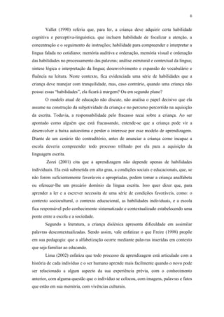 6
Vallet (1990) referiu que, para ler, a criança deve adquirir certa habilidade
cognitiva e perceptiva-linguística, que incluem habilidade de focalizar a atenção, a
concentração e o seguimento de instruções; habilidade para compreender e interpretar a
língua falada no cotidiano; memória auditiva e ordenação, memória visual e ordenação
das habilidades no processamento das palavras; análise estrutural e contextual da língua;
síntese lógica e interpretação da língua; desenvolvimento e expansão do vocabulário e
fluência na leitura. Neste contexto, fica evidenciada uma série de habilidades que a
criança deve manejar com tranquilidade, mas, caso contrário, quando uma criança não
possui essas “habilidades”, ela ficará à margem? Ou em segundo plano?
O modelo atual de educação não discute, não analisa o papel decisivo que ela
assume na construção da subjetividade da criança e no percurso percorrido na aquisição
da escrita. Todavia, a responsabilidade pelo fracasso recai sobre a criança. Ao ser
apontado como alguém que está fracassando, entende-se que a criança pode vir a
desenvolver a baixa autoestima e perder o interesse por esse modelo de aprendizagem.
Diante de um cenário tão contraditório, antes de anunciar a criança como incapaz a
escola deveria compreender todo processo trilhado por ela para a aquisição da
linguagem escrita.
Zorzi (2001) cita que a aprendizagem não depende apenas de habilidades
individuais. Ela está submetida em alto grau, a condições sociais e educacionais, que, se
não forem suficientemente favoráveis e apropriadas, podem tornar a criança analfabeta
ou oferecer-lhe um precário domínio da língua escrita. Isso quer dizer que, para
aprender a ler e a escrever necessita de uma série de condições favoráveis, como: o
contexto sociocultural, o contexto educacional, as habilidades individuais, e a escola
fica responsável pelo conhecimento sistematizado e contextualizado estabelecendo uma
ponte entre a escola e a sociedade.
Segundo a literatura, a criança disléxica apresenta dificuldade em assimilar
palavras descontextualizadas. Sendo assim, vale enfatizar o que Freire (1998) propõe
em sua pedagogia: que a alfabetização ocorre mediante palavras inseridas em contexto
que seja familiar ao educando.
Lima (2002) enfatiza que todo processo de aprendizagem está articulado com a
história de cada indivíduo e o ser humano aprende mais facilmente quando o novo pode
ser relacionado a algum aspecto da sua experiência prévia, com o conhecimento
anterior, com alguma questão que o indivíduo se colocou, com imagens, palavras e fatos
que estão em sua memória, com vivências culturais.
 