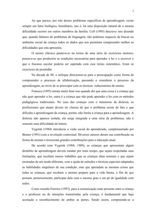 7
Ao que parece, por trás desses problemas específicos de aprendizagem, existe
sempre um fator biológico, hereditário, isto é, há uma disposição natural de a mesma
dificuldade ocorrer em outros membros da família. Coll (1995) descreve isso dizendo
que, quando falamos de problemas de linguagem, não podemos esquecer de buscar no
ambiente social da criança todos os dados que nos permitam compreender melhor as
dificuldades que esta apresenta.
O ensino clássico pautava-se no treino de uma série de exercícios motores,
pensava-se que produziria as condições necessárias para aprender a ler e a escrever e
que o fracasso escolar poderia ser superado com esse treino sistemático. Eram os
exercícios de prontidão.
Na década de 80, o enfoque direcionou-se para a preocupação como forma de
compreender o processo de alfabetização, passando a considerar o processo da
aprendizagem, ao invés de se preocupar com as técnicas reducionistas de ensino.
Fonseca (1995) retrata muito bem isso quando diz que uma coisa é a criança que
não quer aprender a ler, outra é a criança que não pode aprender a ler com os métodos
pedagógicos tradicionais. No caso das crianças com o transtorno da dislexia, os
profissionais que atuam devem ter clareza de que o problema existe de fato e que
dificulta a aprendizagem da criança, porém, não limita a criança para a aprendizagem. A
dislexia não aparece isolada, ela surge integrada a uma série de problemas, não é
somente uma dificuldade de leitura.
Vygotsk (1984) introduziu a visão social do aprendizado, complementado por
Bruner (1991) com a revolução contextual. Diversos autores deram sua contribuição na
forma de ensinar e trouxeram grandes contribuições para a educação atual.
De acordo com Vygotsk (1984; 1989), as crianças que apresentam algum
distúrbio de aprendizagem devem estudar por mais tempo, que sejam respeitadas suas
limitações, que recebam menos trabalhos que as crianças ditas normais e que sejam
ensinadas de um modo diferente, com a ajuda de métodos e técnicas especiais adaptados
às habilidades singulares de sua condição, mas que aprendam as mesmas coisas que
todas as crianças, que recebam o mesmo preparo para a vida futura, a fim de que
possam, posteriormente, participar dela com o mesmo grau e em pé de igualdade com
todos.
Como ressalta Ferreiro (1997), para a comunicação estar presente entre a criança
e o professor ou de intenções transmitidas pela criança, é fundamental que haja
aceitação e reconhecimento de ambas as partes. Sendo assim, compreende-se a
 