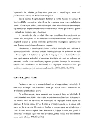 8
importância das relações professor/aluno para que a aprendizagem possa fluir
possibilitando à criança um desenvolvimento global.
Em se tratando da aprendizagem da leitura e escrita, baseado nos estudos de
Ferreiro (1997), entre outros, cujas ideias são resumidas numa percepção holísticas
frente à alfabetização, tendo a visão da linguagem como ponto central da aprendizagem,
haja vista de que a aprendizagem constitui uma instância pessoal que se facilita quando
é realizada em contextos reais e funcionais.
A concepção das salas de aula é tida como comunidades de aprendizagem, que
aceitam seus participantes em sua totalidade, incluindo sua cultura e suas experiências,
integrando a leitura e a escrita como meio que facilite a construção do significado por
parte do aluno, a partir de uma linguagem impressa.
Sendo assim, os conteúdos metodológicos devem contemplar uma variedade de
recursos audiovisuais, a utilização de livros infantis que devem ser trabalhados por meio
de dramatização, roda de leitura e expressão da linguagem através da brincadeira com
sons e palavras que estimulem a consciência fonológica por meio de parlendas que
podem ser cantadas ou acompanhadas por gestos, poesias e rimas que são instrumentos
valiosos para a estimulação do pensamento e da linguagem, imitações de sons, que
contribuem para desenvolver a discriminação auditiva (JOSE; COELHO, 2000).
CONSIDERAÇÕES FINAIS
Conforme o exposto, a autora ainda salienta a importância da estimulação da
consciência fonológica em pré-leitores, visto que muitos estudos demonstram sua
eficiência no aprendizado da leitura.
No ambiente escolar, faz-se necessária uma intervenção direta nas habilidades de
leitura, associada a atividades relacionadas ao processamento fonológico da linguagem.
No entanto, todas as atividades de estimulação da linguagem escrita devem ser
realizadas de forma lúdica, através de jogos e brincadeiras, para que a criança sinta
prazer em ler e escrever. No contexto familiar, o estímulo deve ser iniciado com a
leitura de histórias infantis pelos pais e a estimulação de jogos de rimas, que ajudam na
consciência fonológica, jogos com letras e desenhos, para a criança ir se familiarizando
com a escrita e leitura (JARDINI, 2003).
 