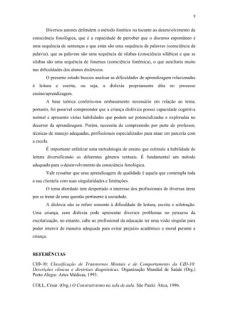 9
Diversos autores defendem o método fonético no tocante ao desenvolvimento da
consciência fonológica, que é a capacidade de perceber que o discurso espontâneo é
uma sequência de sentenças e que estas são uma sequência de palavras (consciência da
palavra); que as palavras são uma sequência de sílabas (consciência silábica) e que as
sílabas são uma sequência de fonemas (consciência fonêmica), o que auxiliaria muito
nas dificuldades dos alunos disléxicos.
O presente estudo buscou analisar as dificuldades de aprendizagem relacionadas
à leitura e escrita, ou seja, a dislexia propriamente dita no processo
ensino/aprendizagem.
A base teórica conferiu-nos embasamento necessário em relação ao tema,
portanto, foi possível compreender que a criança disléxica possui capacidade cognitiva
normal e apresenta várias habilidades que podem ser potencializadas e exploradas no
decorrer da aprendizagem. Porém, necessita de compreensão por parte do professor,
técnicas de manejo adequadas, profissionais especializados para atuar em parceria com
a escola.
É importante enfatizar uma metodologia de ensino que estimule a habilidade de
leitura diversificando os diferentes gêneros textuais. É fundamental um método
adequado para o desenvolvimento da consciência fonológica.
Vale ressaltar que uma aprendizagem de qualidade é aquela que contempla toda
a sua clientela com suas singularidades e limitações.
O tema abordado tem despertado o interesse dos profissionais de diversas áreas
por se tratar de uma questão pertinente à sociedade.
A dislexia não se refere somente à dificuldade de leitura, escrita e soletração.
Uma criança, com dislexia pode apresentar diversos problemas no percurso da
escolarização, no entanto, cabe ao profissional da educação ter uma visão singular para
poder intervir de maneira adequada para evitar prejuízo acadêmico e moral perante a
criança.
REFERÊNCIAS
CID-10: Classificação de Transtornos Mentais e de Comportamento da CID-10:
Descrições clínicas e diretrizes diagnósticas. Organização Mundial de Saúde (Org.)
Porto Alegre: Artes Médicas, 1993.
COLL, César. (Org.) O Construtivismo na sala de aula. São Paulo: Ática, 1996.
 