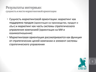 Результатыинтервью:
сущностьиместомаркетинговойориентации
• Сущность маркетинговой ориентации: маркетинг как
поддержка продаж (ориентация на производство, продукт и
сбыт) и маркетинг как часть системы стратегического
управления компанией (ориентация на МИ и
взаимоотношения)
• Маркетинговая ориентация рассматривается как функция
от стратегических целей компании и элемент системы
стратегического управления
5
 