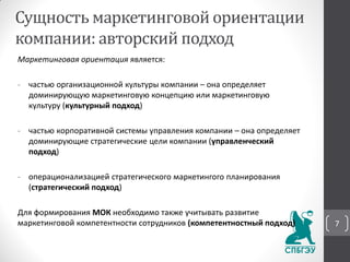 Маркетинговая ориентация является:
- частью организационной культуры компании – она определяет
доминирующую маркетинговую концепцию или маркетинговую
культуру (культурный подход)
- частью корпоративной системы управления компании – она определяет
доминирующие стратегические цели компании (управленческий
подход)
- операционализацией стратегического маркетингого планирования
(стратегический подход)
Для формирования МОК необходимо также учитывать развитие
маркетинговой компетентности сотрудников (компетентностный подход)
Сущность маркетинговой ориентации
компании: авторский подход
7
 